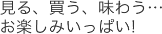 見る、買う、味わう…お楽しみいっぱい!