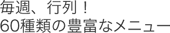 毎週、行列!60種類の豊富なメニュー